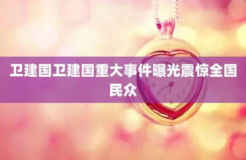 卫建国卫建国重大事件曝光震惊全国民众