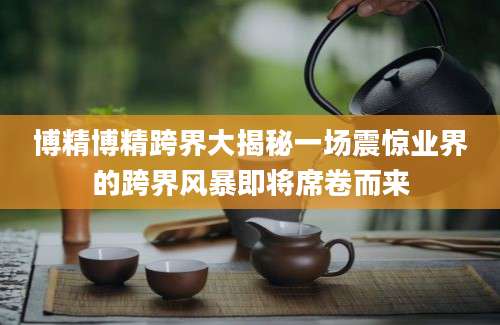 博精博精跨界大揭秘一场震惊业界的跨界风暴即将席卷而来