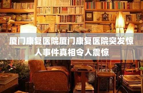 厦门康复医院厦门康复医院突发惊人事件真相令人震惊