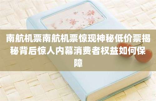 南航机票南航机票惊现神秘低价票揭秘背后惊人内幕消费者权益如何保障