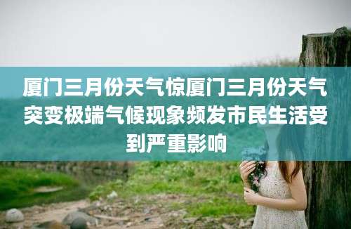 厦门三月份天气惊厦门三月份天气突变极端气候现象频发市民生活受到严重影响