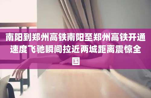 南阳到郑州高铁南阳至郑州高铁开通速度飞驰瞬间拉近两城距离震惊全国