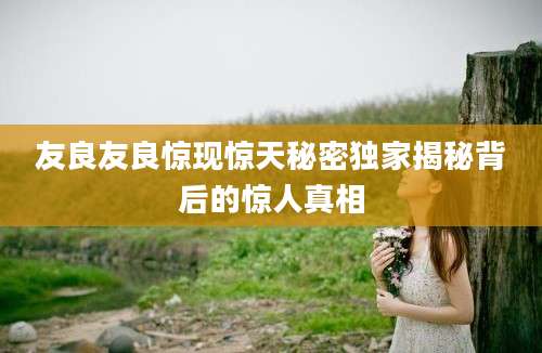 友良友良惊现惊天秘密独家揭秘背后的惊人真相