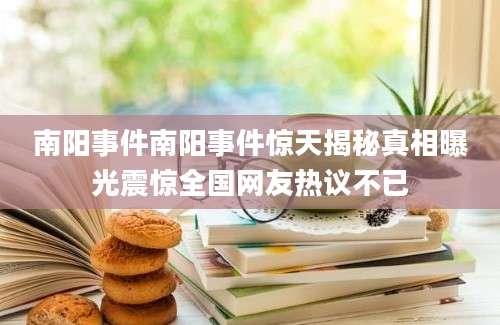 南阳事件南阳事件惊天揭秘真相曝光震惊全国网友热议不已