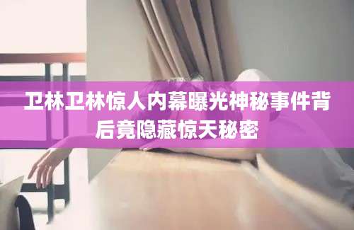 卫林卫林惊人内幕曝光神秘事件背后竟隐藏惊天秘密