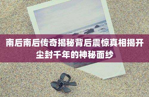 南后南后传奇揭秘背后震惊真相揭开尘封千年的神秘面纱