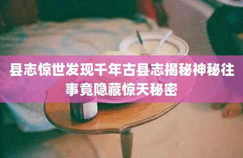 县志惊世发现千年古县志揭秘神秘往事竟隐藏惊天秘密