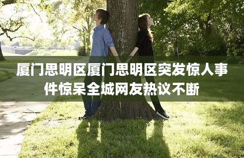 厦门思明区厦门思明区突发惊人事件惊呆全城网友热议不断