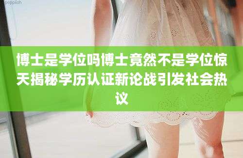 博士是学位吗博士竟然不是学位惊天揭秘学历认证新论战引发社会热议