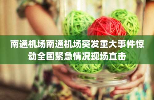 南通机场南通机场突发重大事件惊动全国紧急情况现场直击
