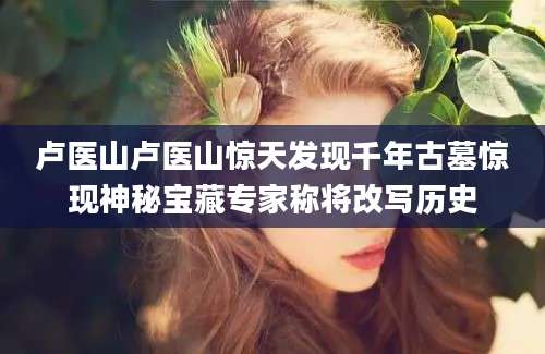 卢医山卢医山惊天发现千年古墓惊现神秘宝藏专家称将改写历史