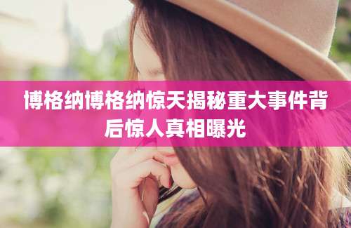 博格纳博格纳惊天揭秘重大事件背后惊人真相曝光