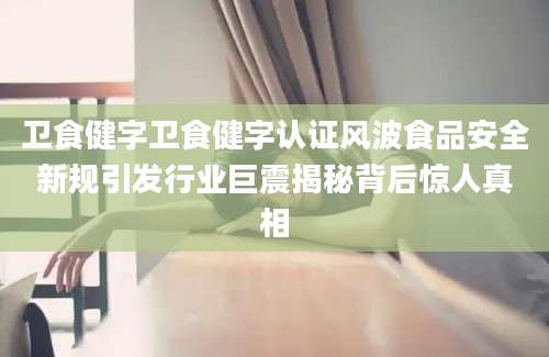 卫食健字卫食健字认证风波食品安全新规引发行业巨震揭秘背后惊人真相