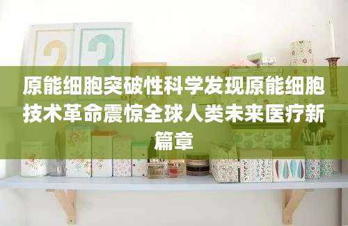 原能细胞突破性科学发现原能细胞技术革命震惊全球人类未来医疗新篇章