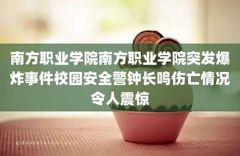 南方职业学院南方职业学院突发爆炸事件校园安全警钟长鸣伤亡情况令人震惊
