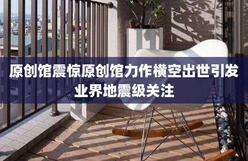 原创馆震惊原创馆力作横空出世引发业界地震级关注