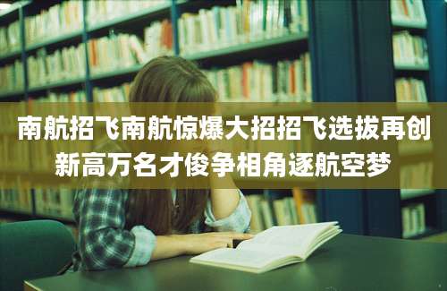 南航招飞南航惊爆大招招飞选拔再创新高万名才俊争相角逐航空梦