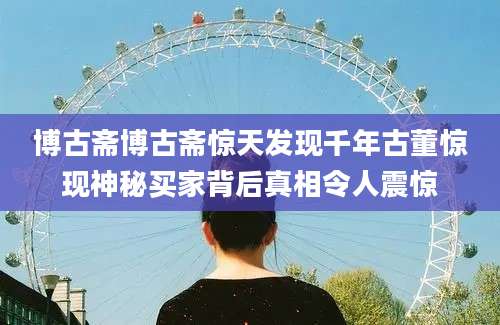 博古斋博古斋惊天发现千年古董惊现神秘买家背后真相令人震惊