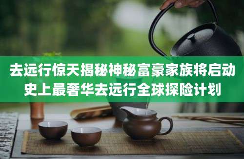 去远行惊天揭秘神秘富豪家族将启动史上最奢华去远行全球探险计划