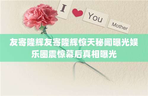 友寄隆辉友寄隆辉惊天秘闻曝光娱乐圈震惊幕后真相曝光