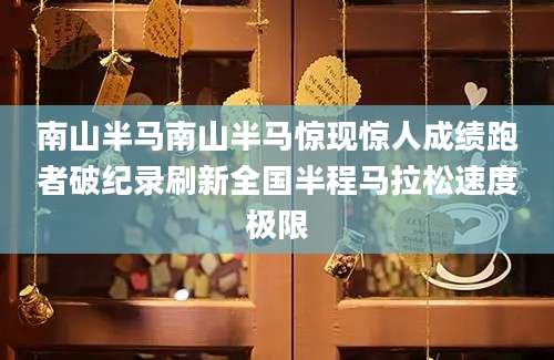 南山半马南山半马惊现惊人成绩跑者破纪录刷新全国半程马拉松速度极限