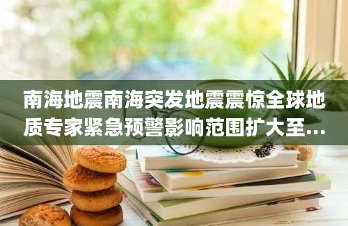 南海地震南海突发地震震惊全球地质专家紧急预警影响范围扩大至...