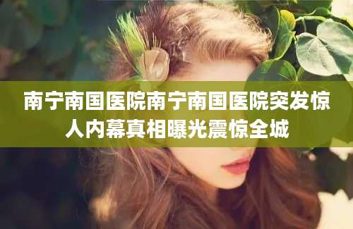 南宁南国医院南宁南国医院突发惊人内幕真相曝光震惊全城