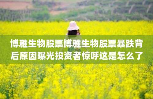 博雅生物股票博雅生物股票暴跌背后原因曝光投资者惊呼这是怎么了