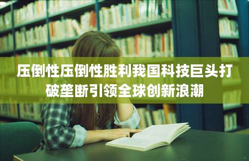 压倒性压倒性胜利我国科技巨头打破垄断引领全球创新浪潮