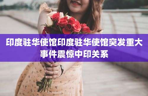 印度驻华使馆印度驻华使馆突发重大事件震惊中印关系