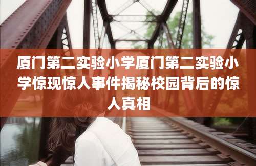 厦门第二实验小学厦门第二实验小学惊现惊人事件揭秘校园背后的惊人真相
