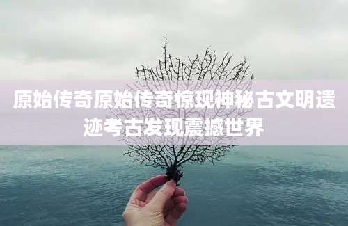 原始传奇原始传奇惊现神秘古文明遗迹考古发现震撼世界