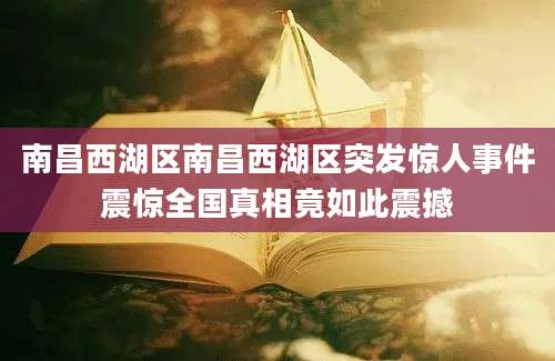 南昌西湖区南昌西湖区突发惊人事件震惊全国真相竟如此震撼