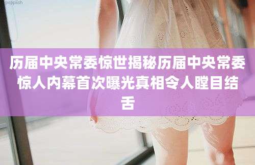 历届中央常委惊世揭秘历届中央常委惊人内幕首次曝光真相令人瞠目结舌