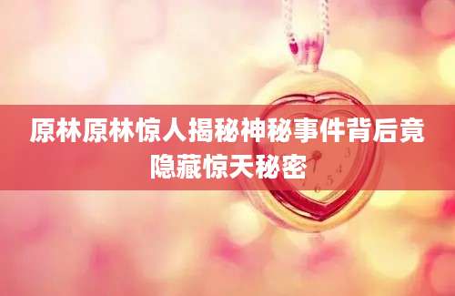原林原林惊人揭秘神秘事件背后竟隐藏惊天秘密