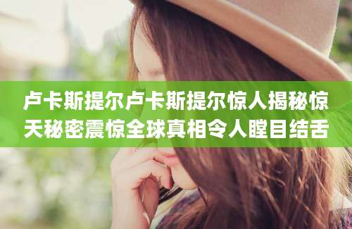 卢卡斯提尔卢卡斯提尔惊人揭秘惊天秘密震惊全球真相令人瞠目结舌