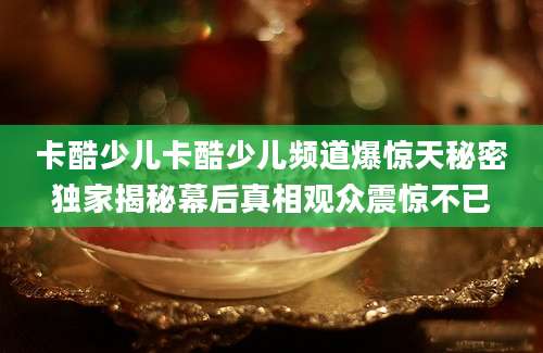 卡酷少儿卡酷少儿频道爆惊天秘密独家揭秘幕后真相观众震惊不已