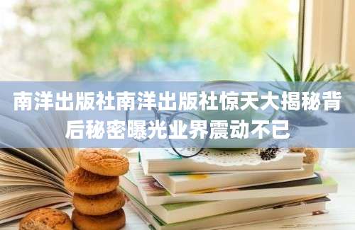 南洋出版社南洋出版社惊天大揭秘背后秘密曝光业界震动不已