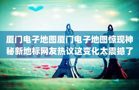 厦门电子地图厦门电子地图惊现神秘新地标网友热议这变化太震撼了