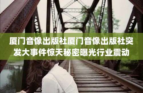 厦门音像出版社厦门音像出版社突发大事件惊天秘密曝光行业震动