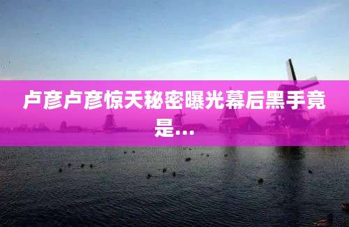 卢彦卢彦惊天秘密曝光幕后黑手竟是...