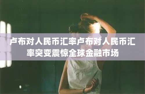 卢布对人民币汇率卢布对人民币汇率突变震惊全球金融市场
