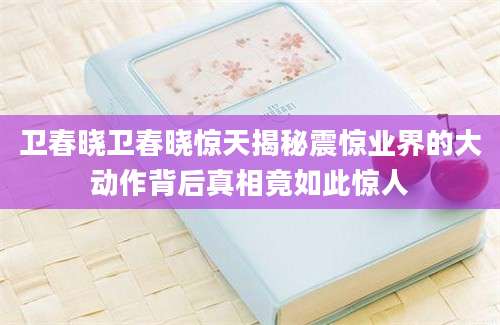 卫春晓卫春晓惊天揭秘震惊业界的大动作背后真相竟如此惊人