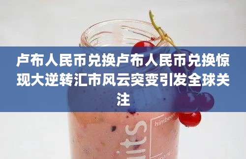 卢布人民币兑换卢布人民币兑换惊现大逆转汇市风云突变引发全球关注