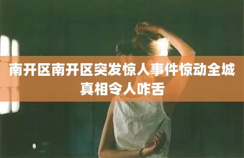 南开区南开区突发惊人事件惊动全城真相令人咋舌