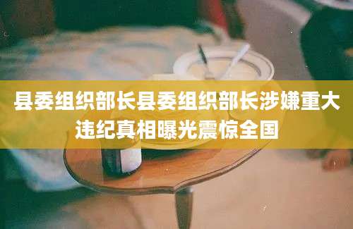 县委组织部长县委组织部长涉嫌重大违纪真相曝光震惊全国