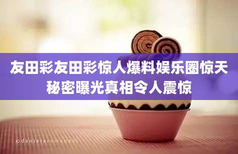 友田彩友田彩惊人爆料娱乐圈惊天秘密曝光真相令人震惊