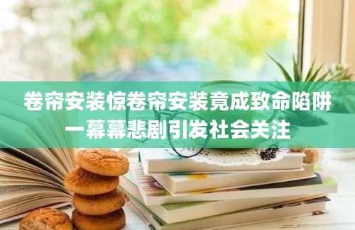 卷帘安装惊卷帘安装竟成致命陷阱一幕幕悲剧引发社会关注