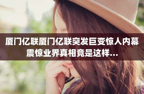 厦门亿联厦门亿联突发巨变惊人内幕震惊业界真相竟是这样...