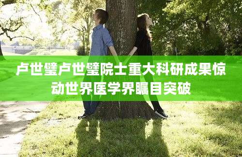 卢世璧卢世璧院士重大科研成果惊动世界医学界瞩目突破